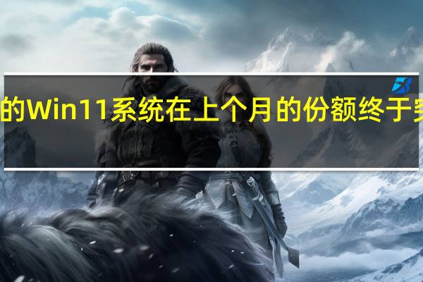 微软的Win11系统在上个月的份额终于突破了20%