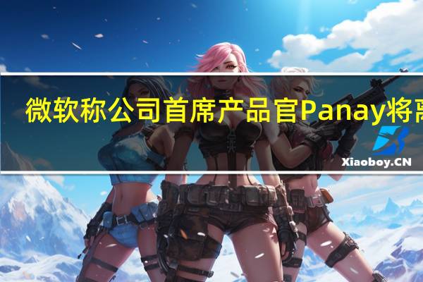 微软称公司首席产品官Panay将离职
