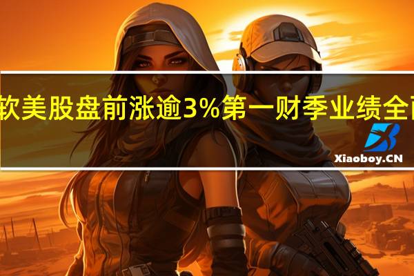 微软美股盘前涨逾3%第一财季业绩全面超预期