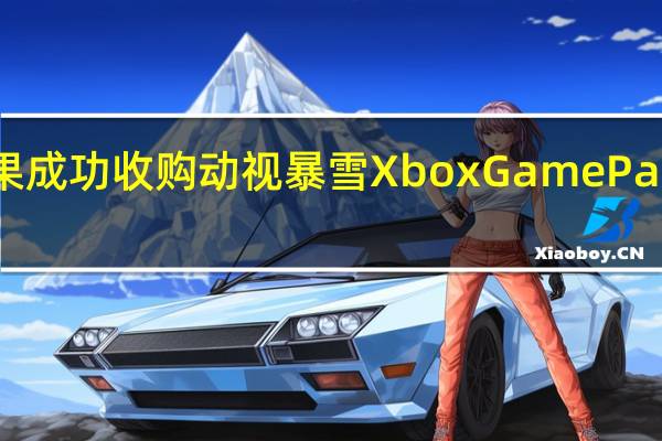 微软表示如果成功收购动视暴雪XboxGamePass的价格不会上涨