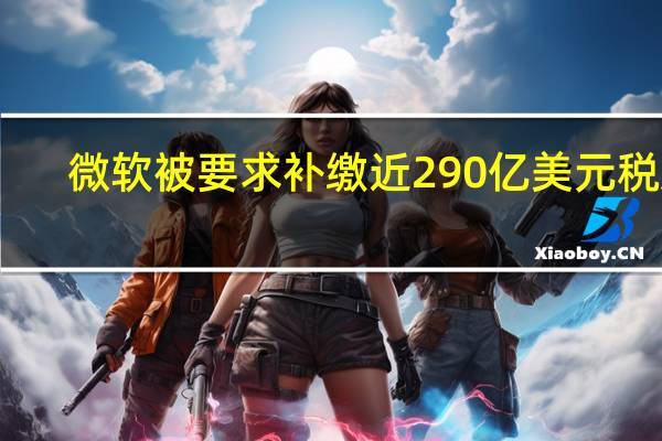微软被要求补缴近290亿美元税款