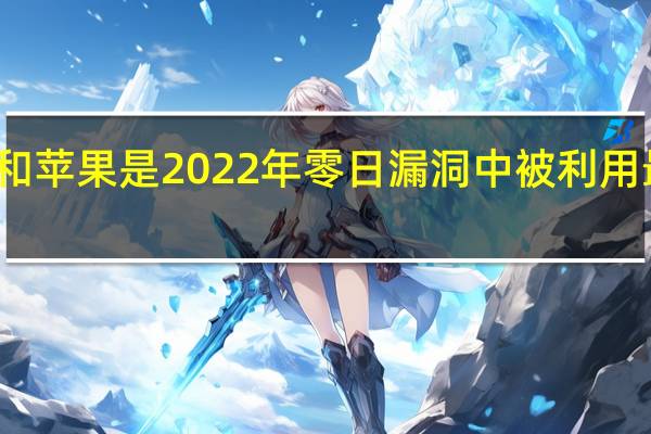 微软谷歌和苹果是2022年零日漏洞中被利用最多的漏洞之一