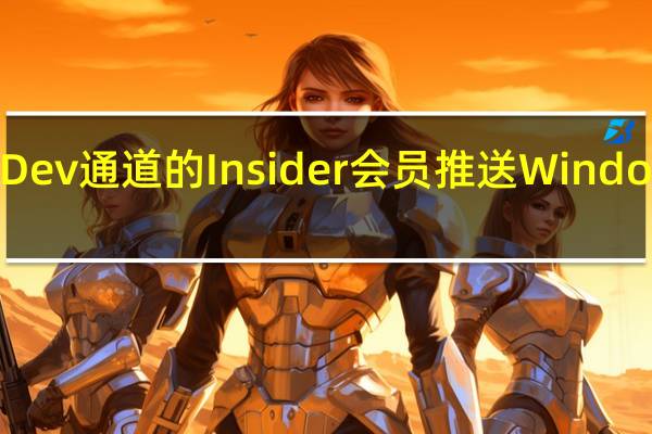 微软面向Dev通道的Insider会员推送Windows11新预览版