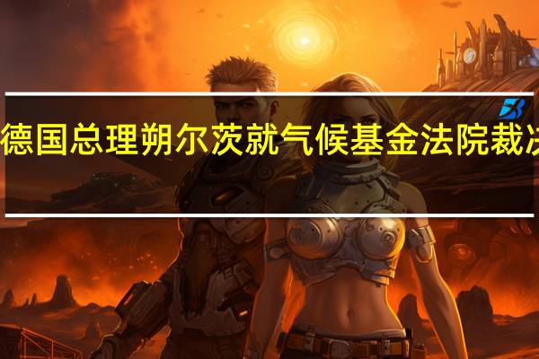 德国总理朔尔茨就气候基金法院裁决表示：我们将按计划继续进行预算程序
