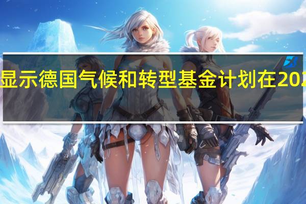 德国政府草案显示德国气候和转型基金计划在2024年投资576亿欧元