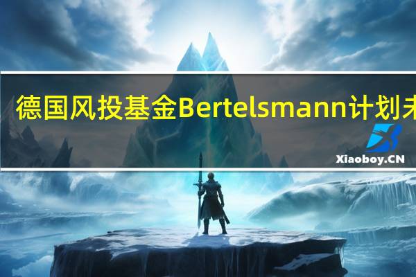 德国风投基金Bertelsmann计划未来3-5年向中国初创企业投资7亿美元