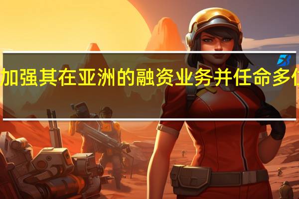 德意志银行正在努力加强其在亚洲的融资业务并任命多位高管提升在该地区的收入