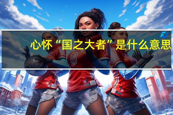 心怀“国之大者”是什么意思（心怀国之大者什么意思）