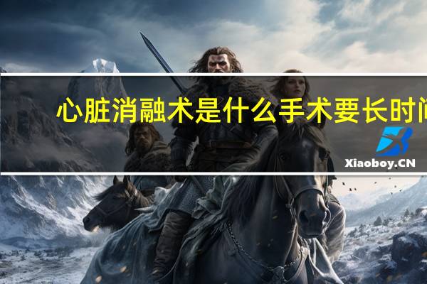 心脏消融术是什么手术要长时间(心脏消融术是什么手术)