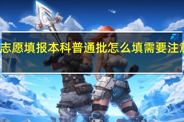 志愿填报本科普通批怎么填 需要注意什么
