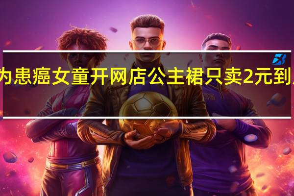志愿者为患癌女童开网店公主裙只卖2元 到底什么情况嘞