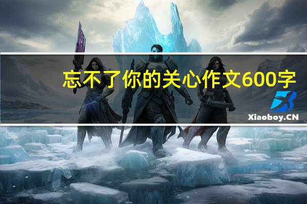 忘不了你的关心作文600字（忘不了你的什么作文）