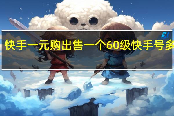 快手一元购 出售一个60级快手号多少钱(快手一个666多少钱)