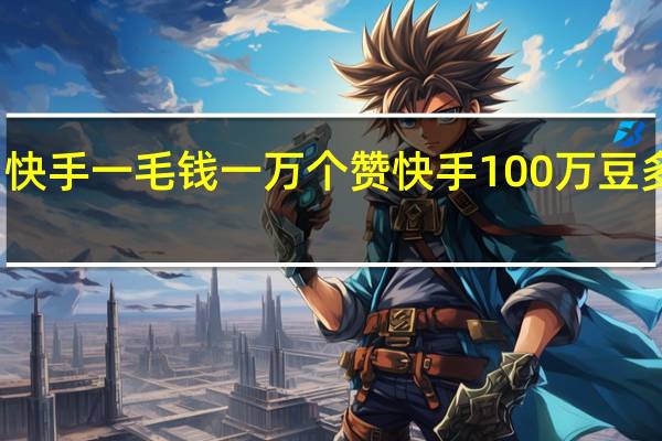 快手一毛钱一万个赞 快手100万豆多少钱(快手10000个赞是钱吗)