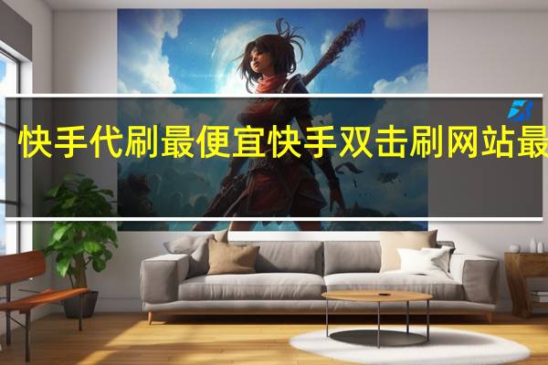 快手代刷最便宜 快手双击刷网站最便宜(快手双击免费代刷网)