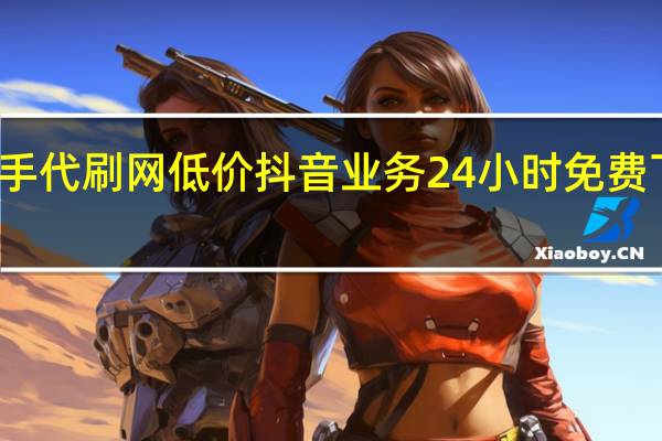 快手代刷网低价 抖音业务24小时免费下单平台