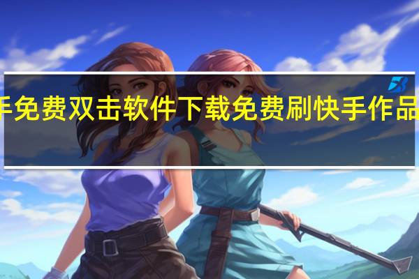 快手免费双击软件下载 免费刷快手作品双击连接(快手双击量在线刷免费软件下载)