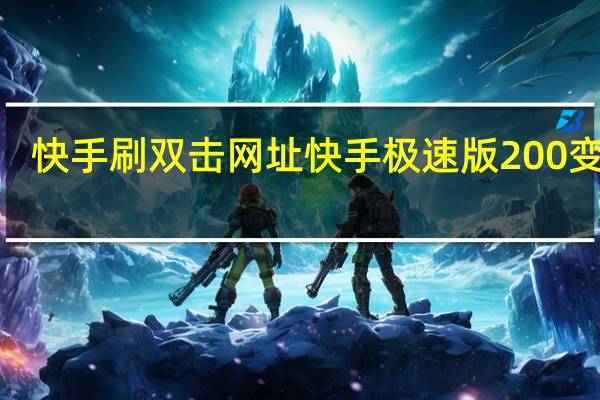 快手刷双击网址 快手极速版200变3个(快手极速版自刷)