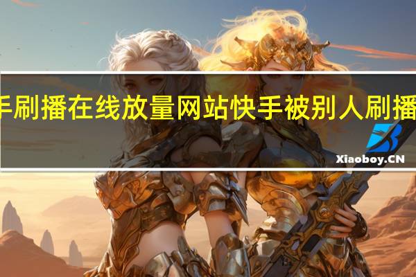 快手刷播在线放量网站 快手被别人刷播放怎么办(快手刷播放会被发现吗)