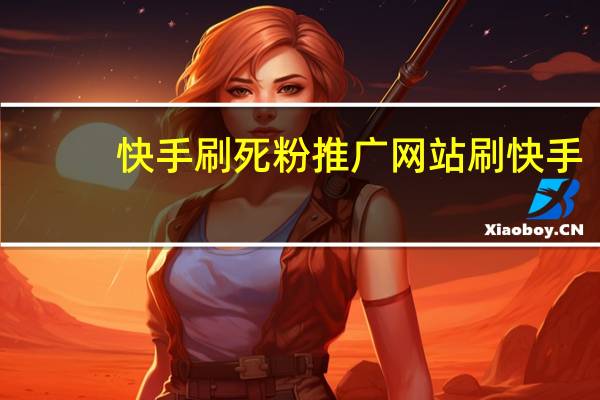 快手刷死粉推广网站 刷快手(快手刷死粉推广网站 刷快手是真的吗)
