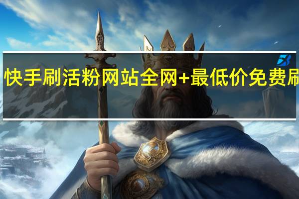 快手刷活粉网站全网+最低价免费 刷快手(快手有没有刷活粉的)