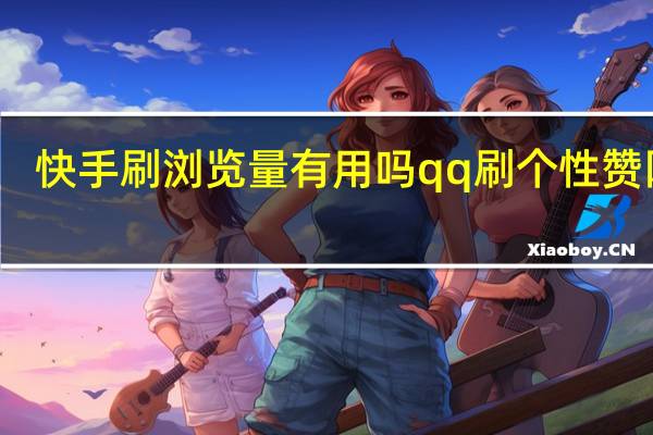 快手刷瀏覽量有用嗎qq刷個性贊網站(快手刷作品瀏覽量有什么影響嗎)