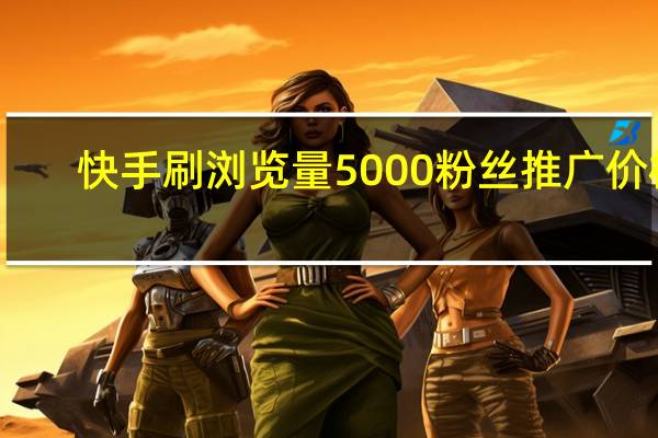 快手刷浏览量 5000粉丝推广价格(快手刷浏览量有用吗)