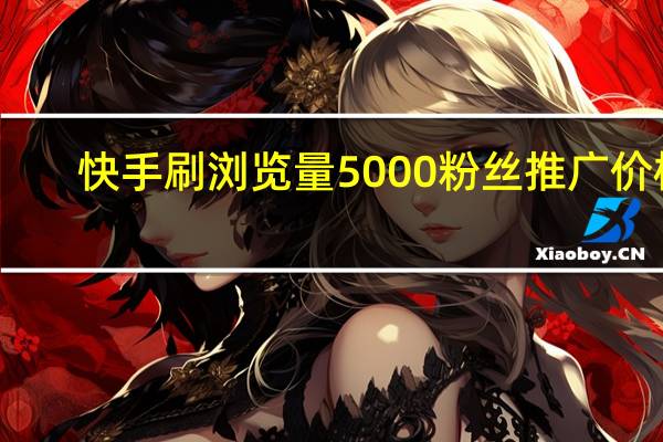 快手刷浏览量 5000粉丝推广价格(快手刷浏览量有用吗)