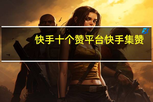 快手十个赞平台 快手集赞(快手集赞可以挣钱吗)