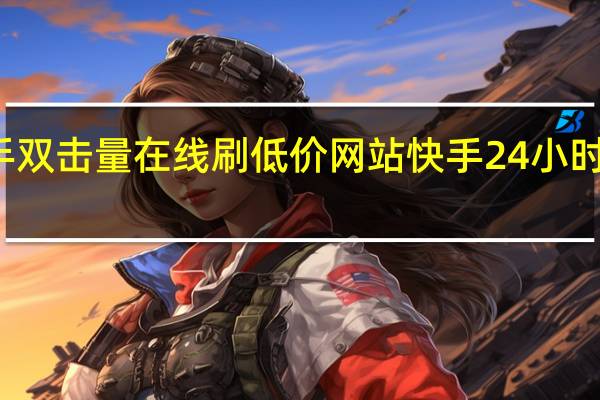 快手双击量在线刷低价网站 快手24小时购买平台(快手双击量在线刷免费网站真人)