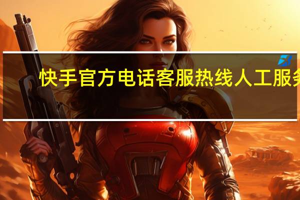 快手官方电话客服热线人工服务(快手官方电话客服热线)