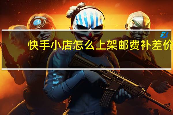 快手小店怎么上架邮费补差价（邮费补差价）