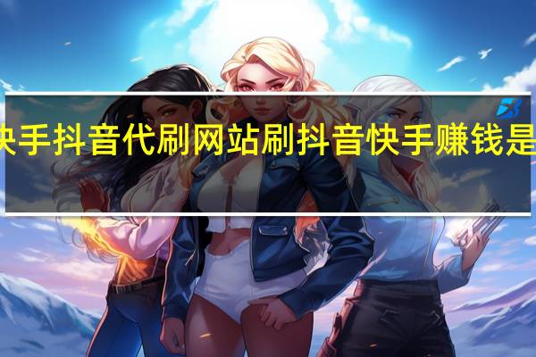 快手抖音代刷网站 刷抖音快手赚钱是真的吗(抖音快手发视频可以赚钱吗)