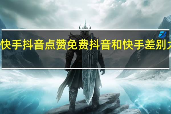 快手抖音点赞免费 抖音和快手差别太大了(抖音和快手点赞有什么用)