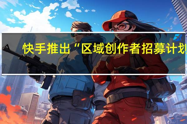 快手推出“区域创作者招募计划”，提供百亿流量扶持