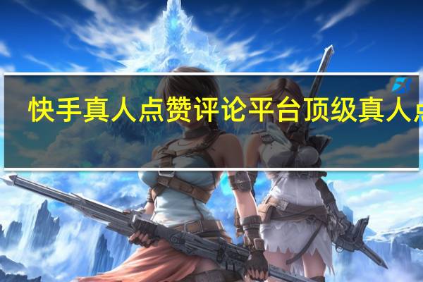 快手真人点赞评论平台 顶级真人点赞(快手真人评论软件免费下载)