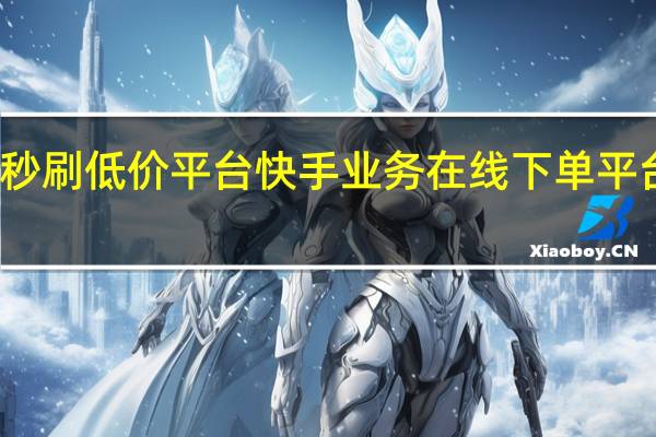 快手秒刷低价平台 快手业务在线下单平台全网最低