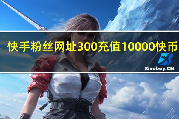 快手粉丝网址 300充值10000快币渠道(充快手粉的网站)