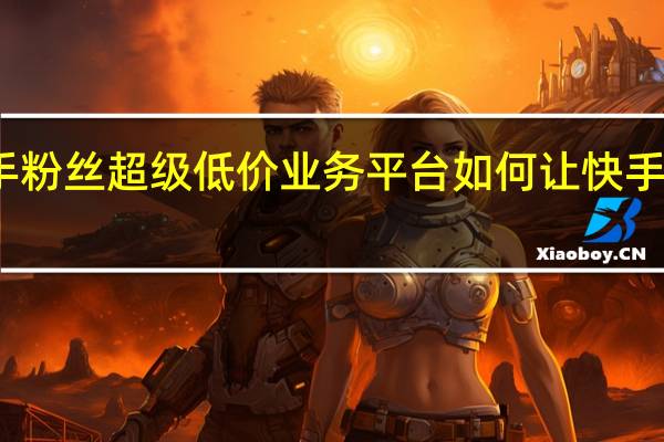 快手粉丝超级低价业务平台 如何让快手粉丝暴涨(快手粉丝如何快速涨到1万)