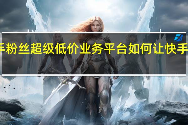 快手粉丝超级低价业务平台 如何让快手粉丝暴涨(快手粉丝如何快速涨到1万)