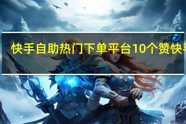 快手自助热门下单平台10个赞 快手赞(快手自助商城)