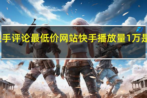 快手评论最低价网站 快手播放量1万是多少钱(快手一万的播放量多少钱)