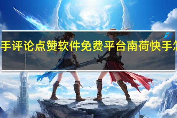 快手评论点赞软件免费平台南荷 快手怎么点赞(快手给自己评论点赞软件免费)