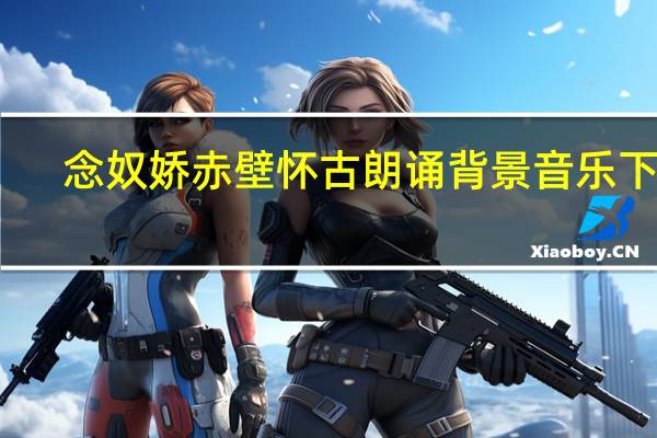 念奴娇赤壁怀古朗诵背景音乐下载(念奴娇赤壁怀古朗诵背景音乐)