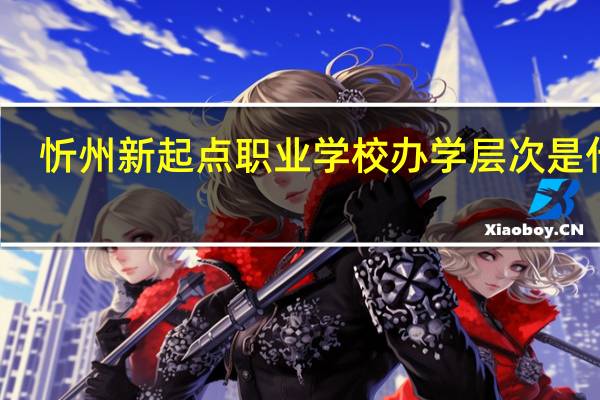 忻州新起点职业学校办学层次是什么