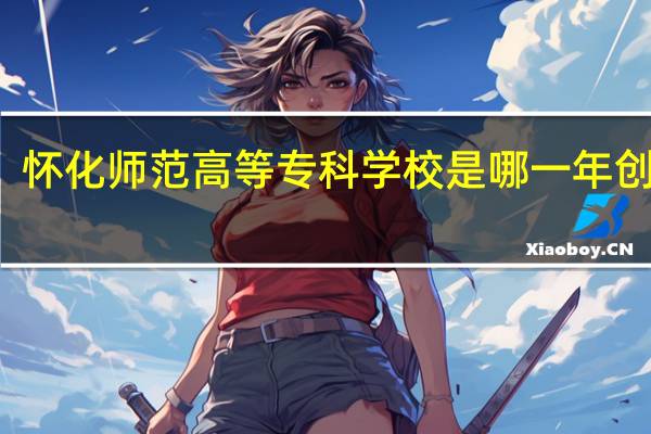 怀化师范高等专科学校是哪一年创办的