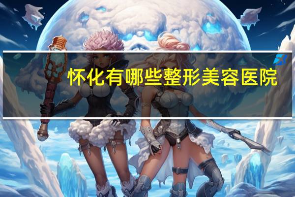 怀化有哪些整形美容医院？怀化大医院有哪些