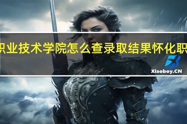 怀化职业技术学院怎么查录取结果 怀化职业技术学院