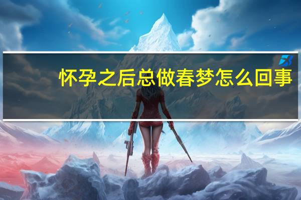 怀孕之后总做春梦怎么回事（怀孕后经常做春梦怎么回事）