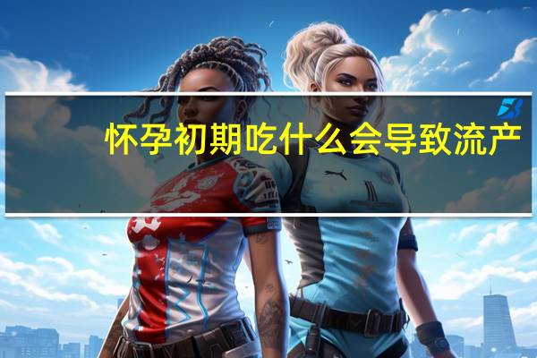 怀孕初期吃什么会导致流产(怀孕初期吃什么药会流产)